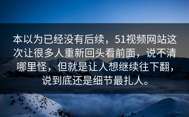 本以为已经没有后续，51视频网站这次让很多人重新回头看前面，说不清哪里怪，但就是让人想继续往下翻，说到底还是细节最扎人。  第1张