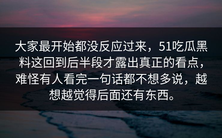 大家最开始都没反应过来，51吃瓜黑料这回到后半段才露出真正的看点，难怪有人看完一句话都不想多说，越想越觉得后面还有东西。  第1张