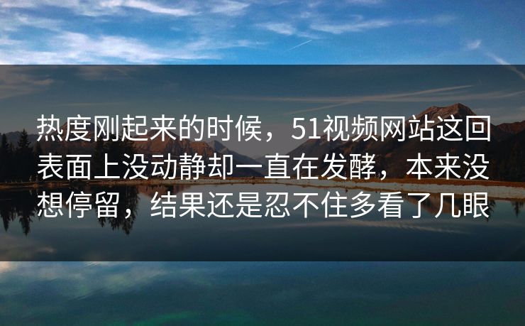 热度刚起来的时候，51视频网站这回表面上没动静却一直在发酵，本来没想停留，结果还是忍不住多看了几眼  第1张