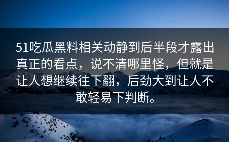 51吃瓜黑料相关动静到后半段才露出真正的看点，说不清哪里怪，但就是让人想继续往下翻，后劲大到让人不敢轻易下判断。  第1张