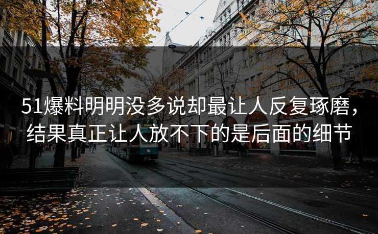 51爆料明明没多说却最让人反复琢磨，结果真正让人放不下的是后面的细节  第1张