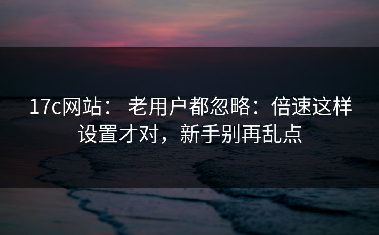 17c网站： 老用户都忽略：倍速这样设置才对，新手别再乱点  第1张