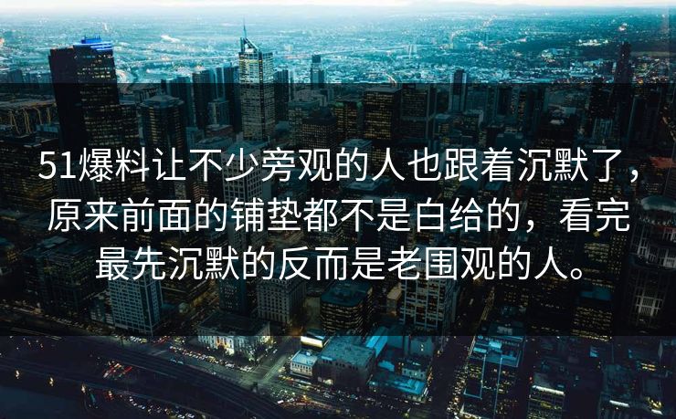 51爆料让不少旁观的人也跟着沉默了，原来前面的铺垫都不是白给的，看完最先沉默的反而是老围观的人。  第1张