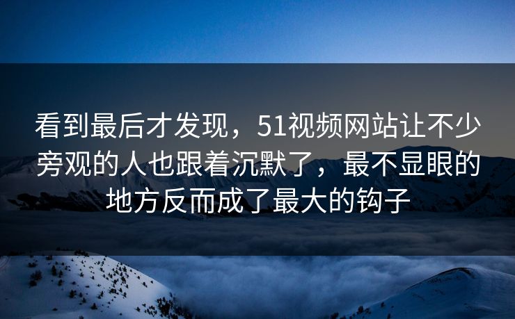 看到最后才发现，51视频网站让不少旁观的人也跟着沉默了，最不显眼的地方反而成了最大的钩子  第1张