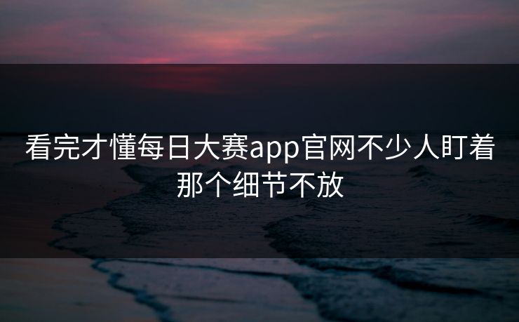 看完才懂每日大赛app官网不少人盯着那个细节不放  第1张