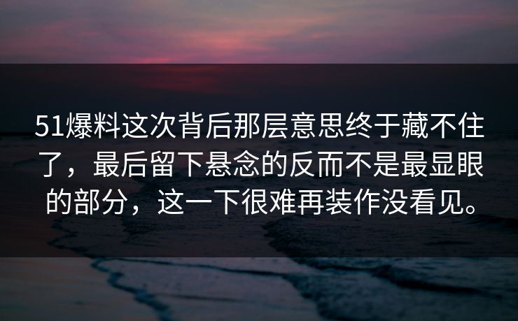 51爆料这次背后那层意思终于藏不住了，最后留下悬念的反而不是最显眼的部分，这一下很难再装作没看见。  第1张