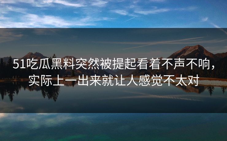 51吃瓜黑料突然被提起看着不声不响，实际上一出来就让人感觉不太对  第1张