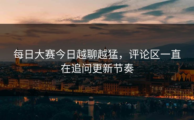 每日大赛今日越聊越猛，评论区一直在追问更新节奏  第1张