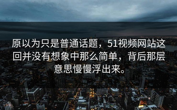 原以为只是普通话题，51视频网站这回并没有想象中那么简单，背后那层意思慢慢浮出来。  第1张