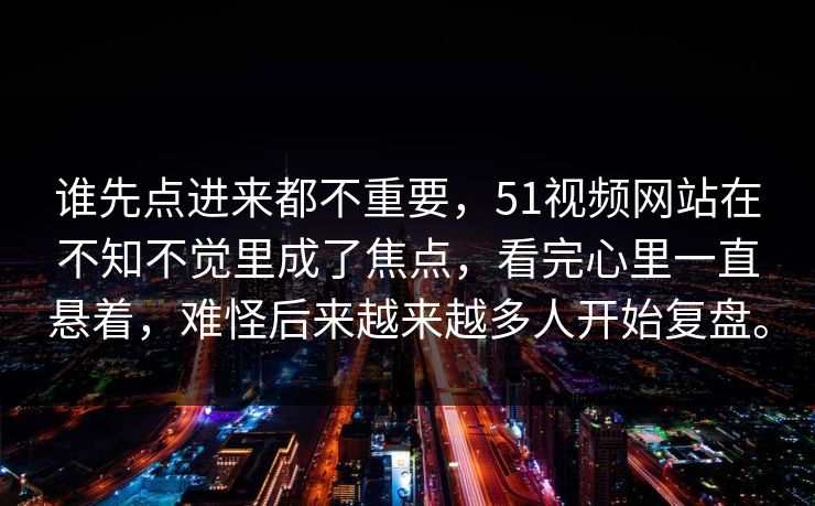 谁先点进来都不重要，51视频网站在不知不觉里成了焦点，看完心里一直悬着，难怪后来越来越多人开始复盘。  第1张