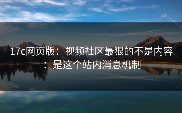 17c网页版：视频社区最狠的不是内容：是这个站内消息机制  第1张