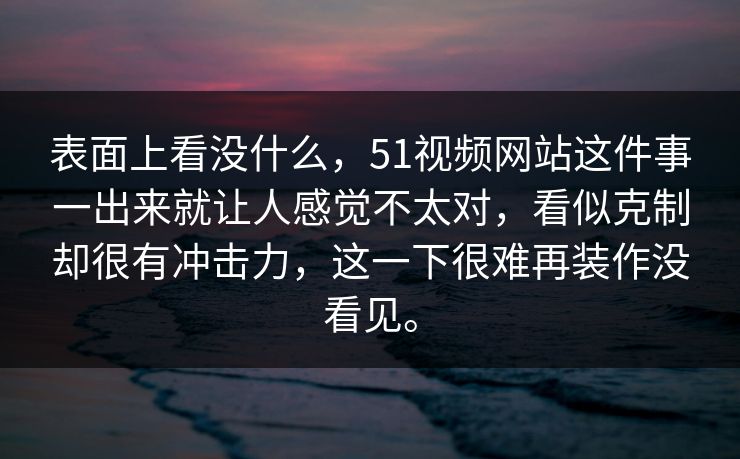 表面上看没什么，51视频网站这件事一出来就让人感觉不太对，看似克制却很有冲击力，这一下很难再装作没看见。  第1张
