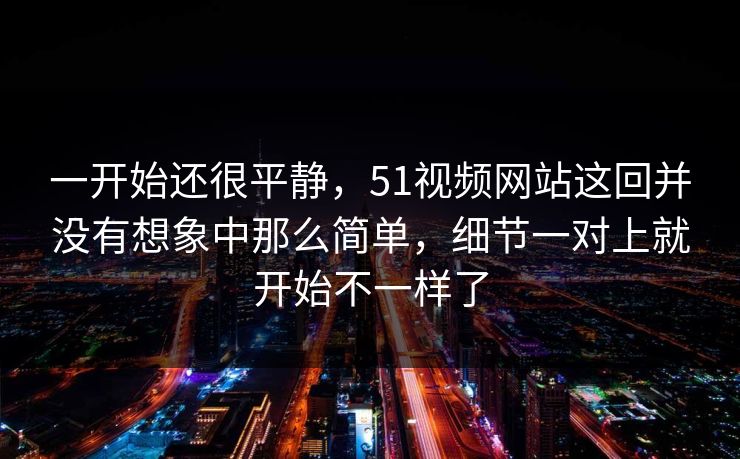 一开始还很平静，51视频网站这回并没有想象中那么简单，细节一对上就开始不一样了  第1张
