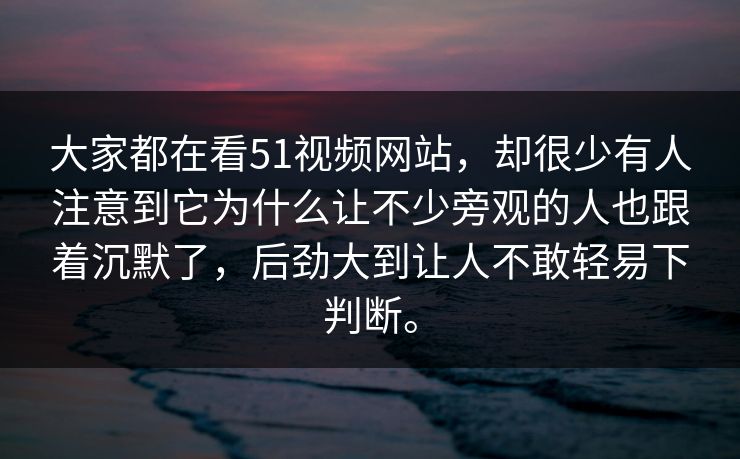 大家都在看51视频网站，却很少有人注意到它为什么让不少旁观的人也跟着沉默了，后劲大到让人不敢轻易下判断。  第1张