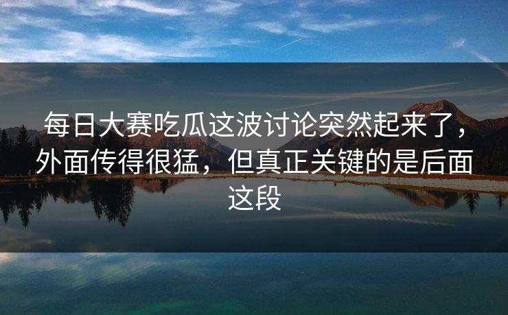每日大赛吃瓜这波讨论突然起来了，外面传得很猛，但真正关键的是后面这段