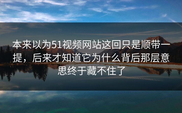 本来以为51视频网站这回只是顺带一提，后来才知道它为什么背后那层意思终于藏不住了