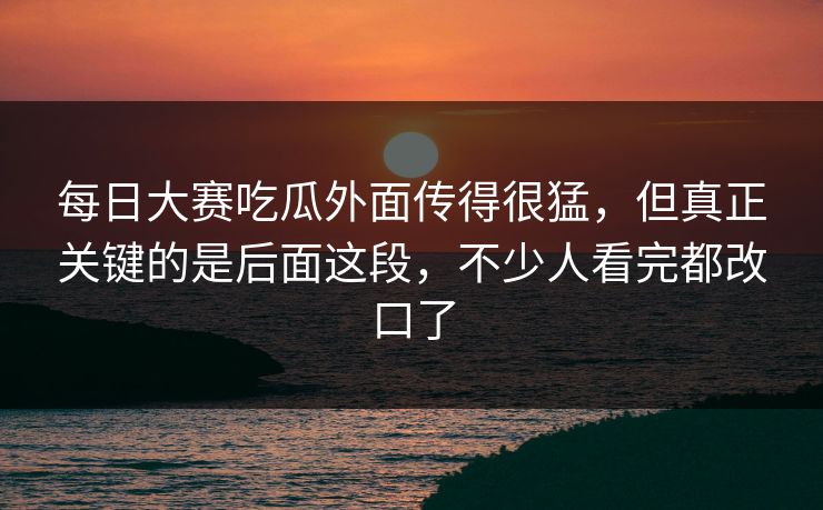 每日大赛吃瓜外面传得很猛，但真正关键的是后面这段，不少人看完都改口了