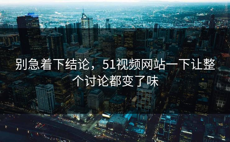 别急着下结论，51视频网站一下让整个讨论都变了味  第1张