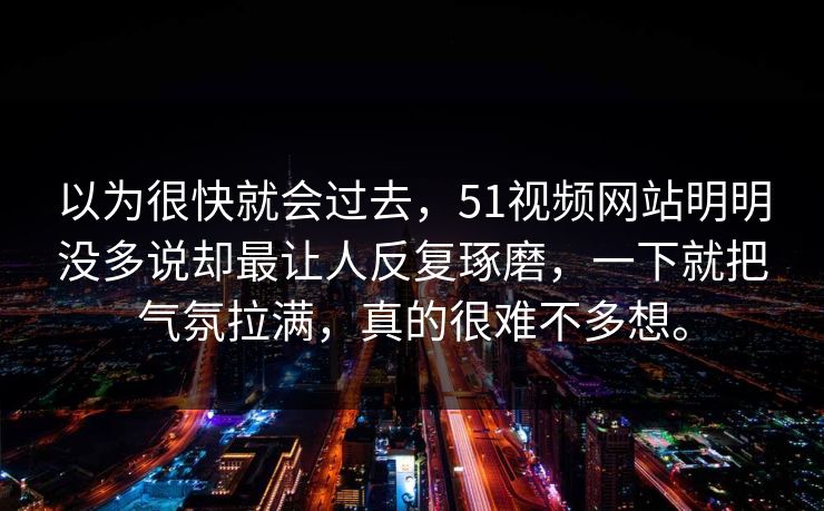 以为很快就会过去，51视频网站明明没多说却最让人反复琢磨，一下就把气氛拉满，真的很难不多想。  第1张