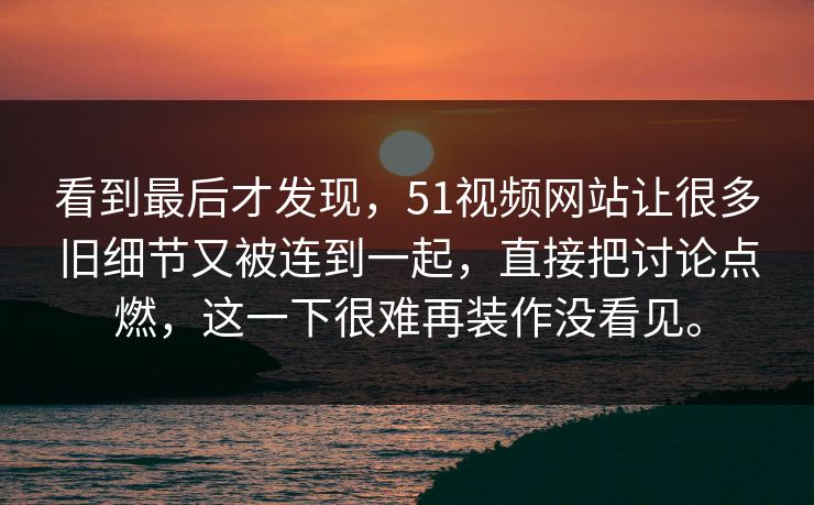 看到最后才发现，51视频网站让很多旧细节又被连到一起，直接把讨论点燃，这一下很难再装作没看见。  第1张