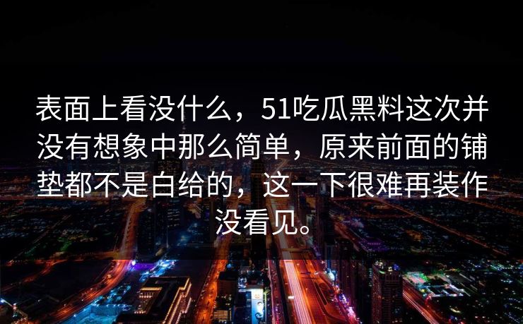表面上看没什么,51吃瓜黑料这次并没有想象中那么简单,原来前面的铺垫都不是白给的,这一下很难再装作没看见。 第1张 表面上看没什么,51吃瓜黑料这次并没有想象中那么简单,原来前面的铺垫都不是白给的,这一下很难再装作没看见。 第1张
