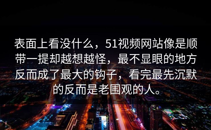 表面上看没什么,51视频网站像是顺带一提却越想越怪,最不显眼的地方反而成了最大的钩子,看完最先沉默的反而是老围观的人。 第1张 表面上看没什么,51视频网站像是顺带一提却越想越怪,最不显眼的地方反而成了最大的钩子,看完最先沉默的反而是老围观的人。 第1张