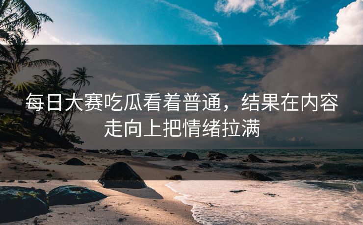 每日大赛吃瓜看着普通，结果在内容走向上把情绪拉满  第1张