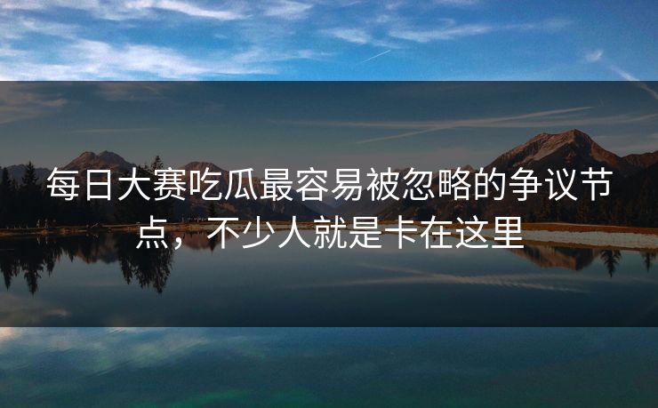 每日大赛吃瓜最容易被忽略的争议节点,不少人就是卡在这里 第1张 每日大赛吃瓜最容易被忽略的争议节点,不少人就是卡在这里 第1张