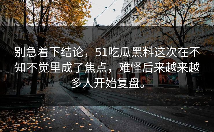别急着下结论,51吃瓜黑料这次在不知不觉里成了焦点,难怪后来越来越多人开始复盘。 第1张 别急着下结论,51吃瓜黑料这次在不知不觉里成了焦点,难怪后来越来越多人开始复盘。 第1张