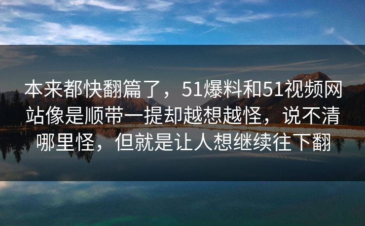 本来都快翻篇了,51爆料和51视频网站像是顺带一提却越想越怪,说不清哪里怪,但就是让人想继续往下翻 第1张 本来都快翻篇了,51爆料和51视频网站像是顺带一提却越想越怪,说不清哪里怪,但就是让人想继续往下翻 第1张