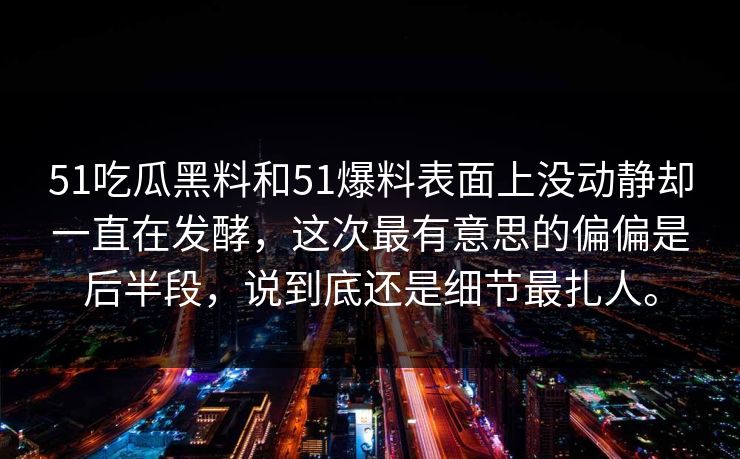 51吃瓜黑料和51爆料表面上没动静却一直在发酵,这次最有意思的偏偏是后半段,说到底还是细节最扎人。 第1张 51吃瓜黑料和51爆料表面上没动静却一直在发酵,这次最有意思的偏偏是后半段,说到底还是细节最扎人。 第1张