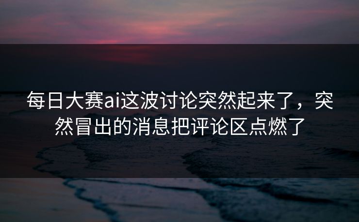 每日大赛ai这波讨论突然起来了,突然冒出的消息把评论区点燃了 每日大赛ai这波讨论突然起来了,突然冒出的消息把评论区点燃了
