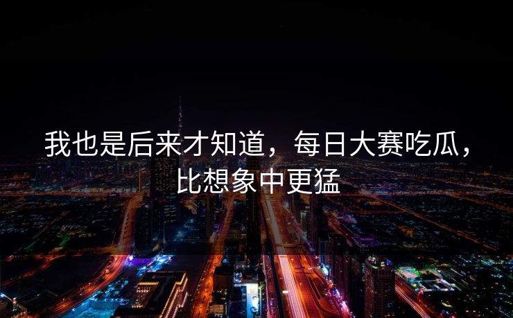 我也是后来才知道,每日大赛吃瓜,比想象中更猛 我也是后来才知道,每日大赛吃瓜,比想象中更猛