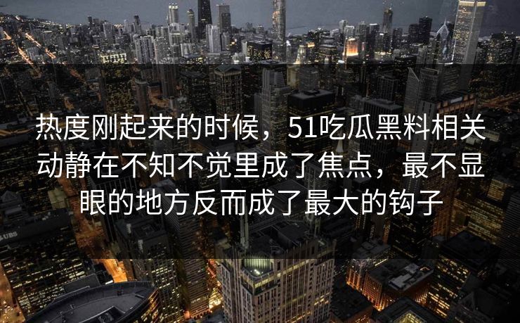 热度刚起来的时候,51吃瓜黑料相关动静在不知不觉里成了焦点,最不显眼的地方反而成了最大的钩子 热度刚起来的时候,51吃瓜黑料相关动静在不知不觉里成了焦点,最不显眼的地方反而成了最大的钩子