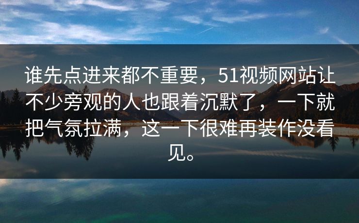 谁先点进来都不重要，51视频网站让不少旁观的人也跟着沉默了，一下就把气氛拉满，这一下很难再装作没看见。