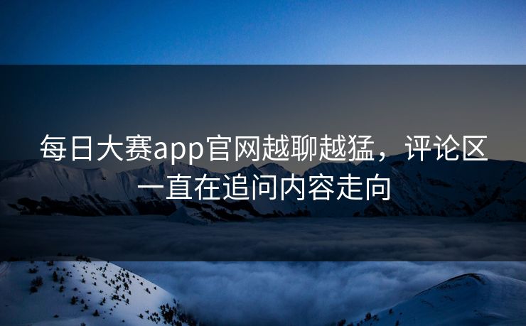 每日大赛app官网越聊越猛，评论区一直在追问内容走向