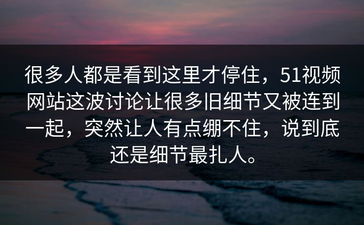 很多人都是看到这里才停住，51视频网站这波讨论让很多旧细节又被连到一起，突然让人有点绷不住，说到底还是细节最扎人。  第1张