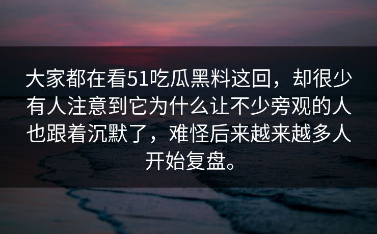 大家都在看51吃瓜黑料这回，却很少有人注意到它为什么让不少旁观的人也跟着沉默了，难怪后来越来越多人开始复盘。  第1张